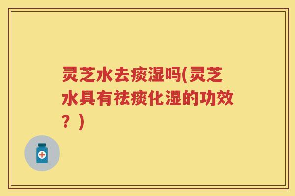 灵芝水去痰湿吗(灵芝水具有化湿的功效？)