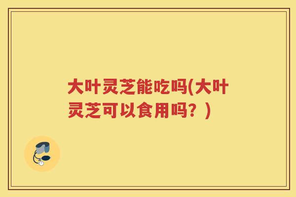 大叶灵芝能吃吗(大叶灵芝可以食用吗?) 大叶灵芝能吃吗(大叶灵芝可以食用吗?)