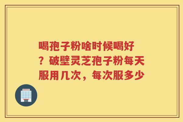 喝孢子粉啥时候喝好 ?破壁灵芝孢子粉每天服用几次,每次服多少 喝孢子粉啥时候喝好 ?破壁灵芝孢子粉每天服用几次,每次服多少