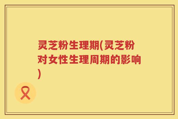 灵芝粉生理期(灵芝粉对女性生理周期的影响)