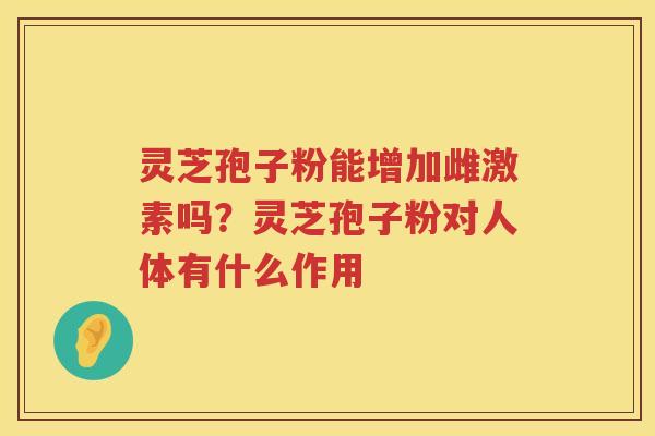 灵芝孢子粉能增加雌激素吗?灵芝孢子粉对人体有什么作用 灵芝孢子粉能增加雌激素吗?灵芝孢子粉对人体有什么作用