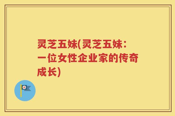 灵芝五妹(灵芝五妹:一位女性企业家的传奇成长) 灵芝五妹(灵芝五妹:一位女性企业家的传奇成长)