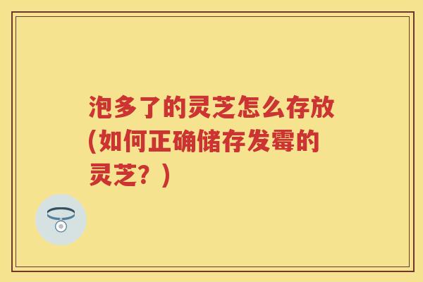 泡多了的灵芝怎么存放(如何正确储存发霉的灵芝？)