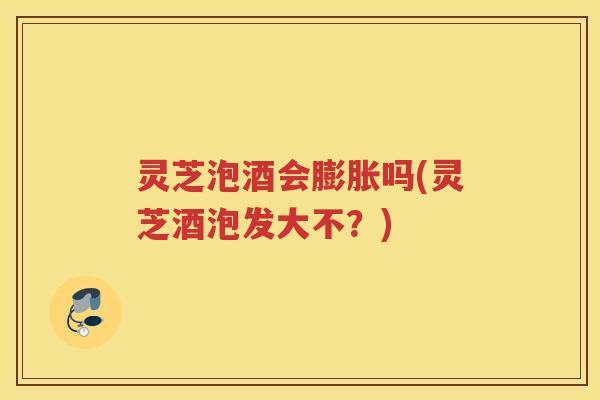 灵芝泡酒会膨胀吗(灵芝酒泡发大不?) 灵芝泡酒会膨胀吗(灵芝酒泡发大不?)