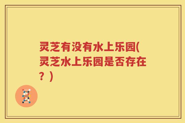 灵芝有没有水上乐园(灵芝水上乐园是否存在？)