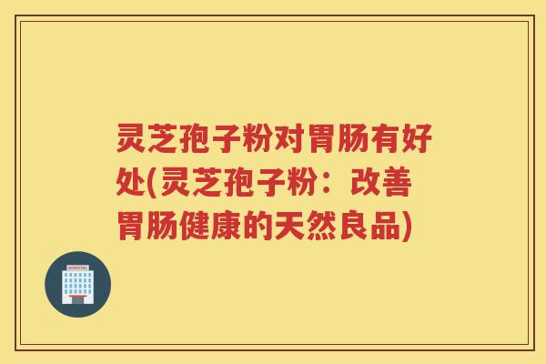 灵芝孢子粉对有好处(灵芝孢子粉：改善健康的天然良品)