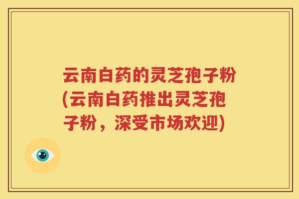 云南白药的灵芝孢子粉(云南白药推出灵芝孢子粉，深受市场欢迎)