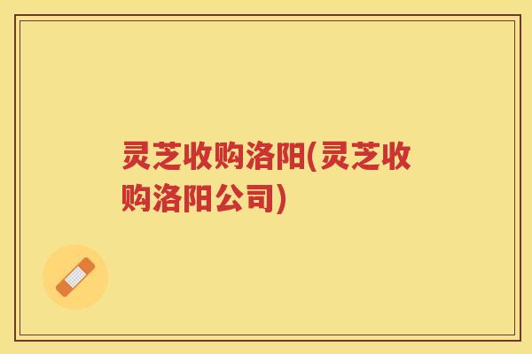 灵芝收购洛阳(灵芝收购洛阳公司) 灵芝收购洛阳(灵芝收购洛阳公司)