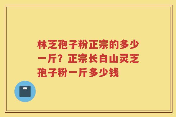 林芝孢子粉正宗的多少一斤?正宗长白山灵芝孢子粉一斤多少钱 林芝孢子粉正宗的多少一斤?正宗长白山灵芝孢子粉一斤多少钱