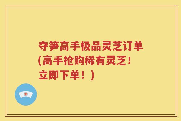 夺笋高手极品灵芝订单(高手抢购稀有灵芝！立即下单！)