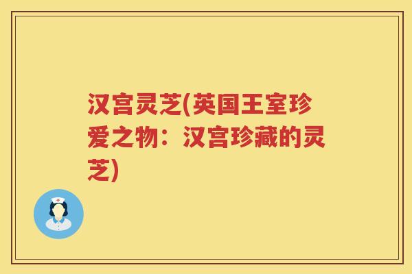 汉宫灵芝(英国王室珍爱之物:汉宫珍藏的灵芝) 汉宫灵芝(英国王室珍爱之物:汉宫珍藏的灵芝)