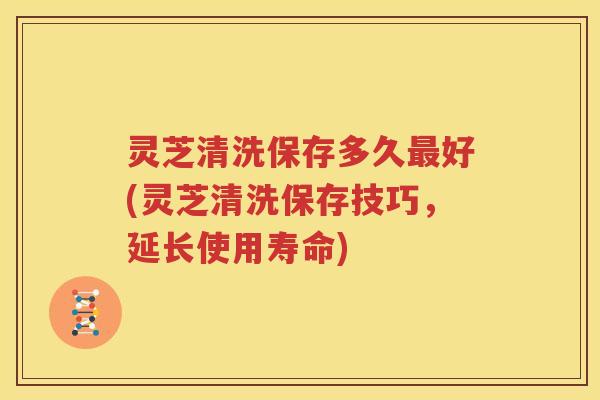 灵芝清洗保存多久好(灵芝清洗保存技巧，延长使用寿命)