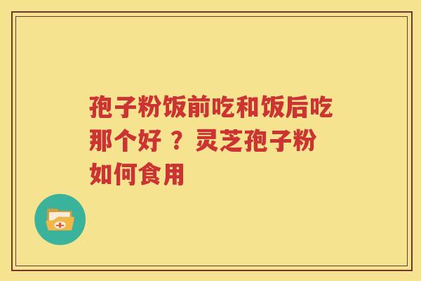 孢子粉饭前吃和饭后吃那个好 ?灵芝孢子粉如何食用 孢子粉饭前吃和饭后吃那个好 ?灵芝孢子粉如何食用