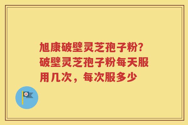旭康破壁灵芝孢子粉?破壁灵芝孢子粉每天服用几次,每次服多少 旭康破壁灵芝孢子粉?破壁灵芝孢子粉每天服用几次,每次服多少