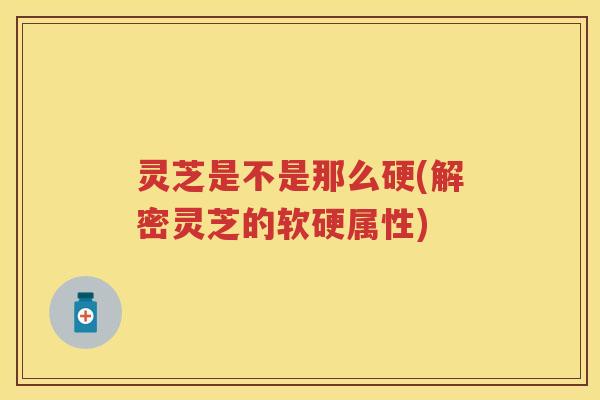 灵芝是不是那么硬(解密灵芝的软硬属性)