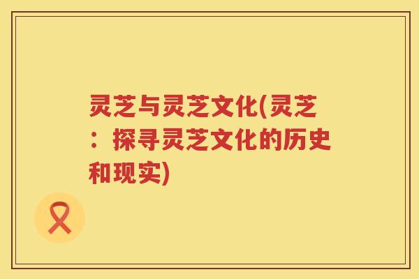 灵芝与灵芝文化(灵芝:探寻灵芝文化的历史和现实) 灵芝与灵芝文化(灵芝:探寻灵芝文化的历史和现实)