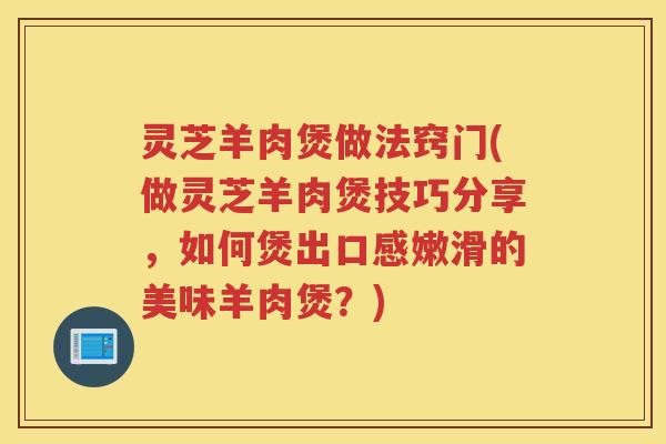 灵芝羊肉煲做法窍门(做灵芝羊肉煲技巧分享，如何煲出口感嫩滑的美味羊肉煲？)