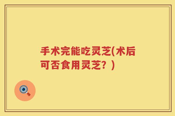 手术完能吃灵芝(术后可否食用灵芝?) 手术完能吃灵芝(术后可否食用灵芝?)
