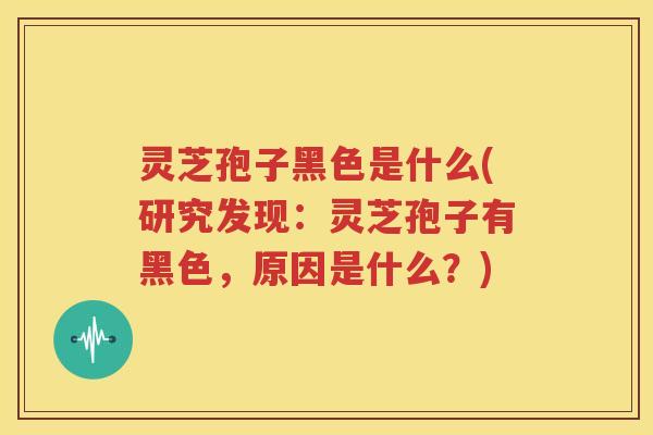 灵芝孢子黑色是什么(研究发现：灵芝孢子有黑色，原因是什么？)