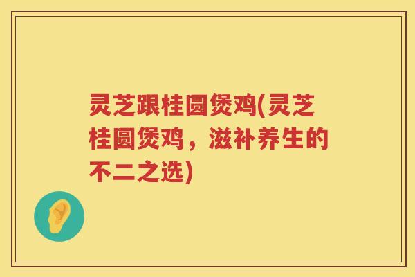 灵芝跟桂圆煲鸡(灵芝桂圆煲鸡，滋补养生的不二之选)