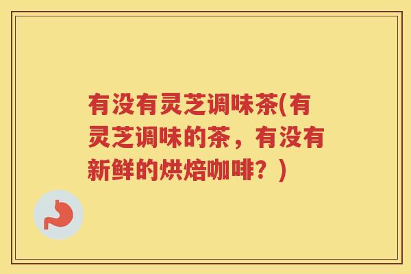 有没有灵芝调味茶(有灵芝调味的茶，有没有新鲜的烘焙咖啡？)