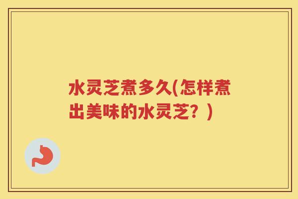 水灵芝煮多久(怎样煮出美味的水灵芝？)