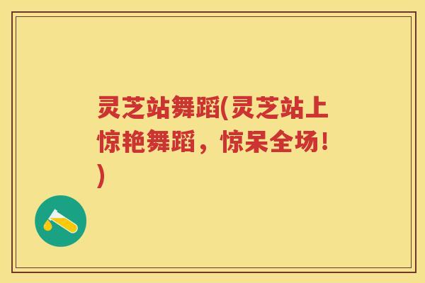 灵芝站舞蹈(灵芝站上惊艳舞蹈，惊呆全场！)