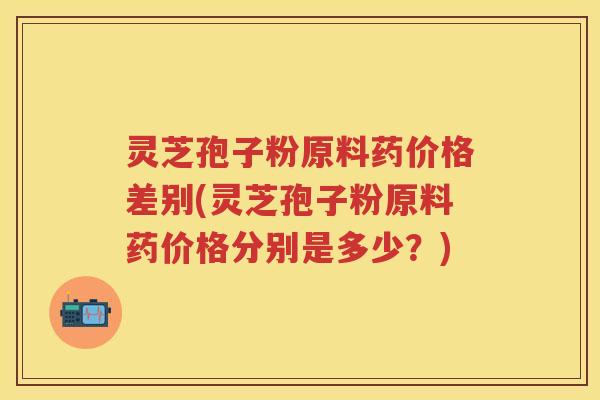 灵芝孢子粉原料药价格差别(灵芝孢子粉原料药价格分别是多少？)