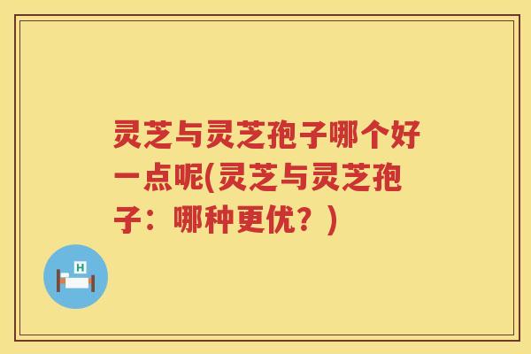 灵芝与灵芝孢子哪个好一点呢(灵芝与灵芝孢子:哪种更优?) 灵芝与灵芝孢子哪个好一点呢(灵芝与灵芝孢子:哪种更优?)