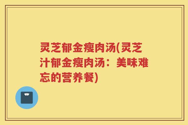 灵芝郁金瘦肉汤(灵芝汁郁金瘦肉汤：美味难忘的营养餐)