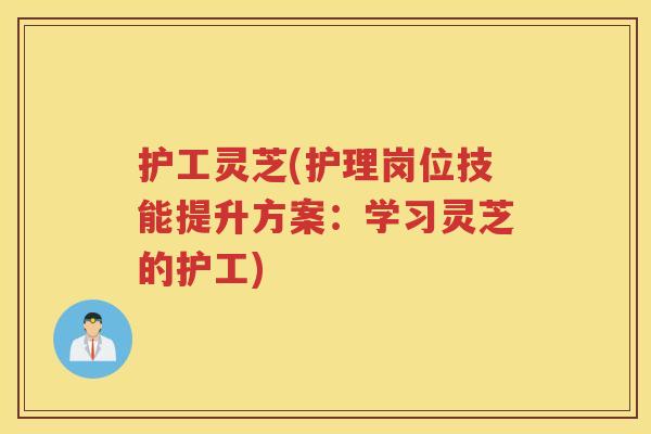 护工灵芝(护理岗位技能提升方案：学习灵芝的护工)