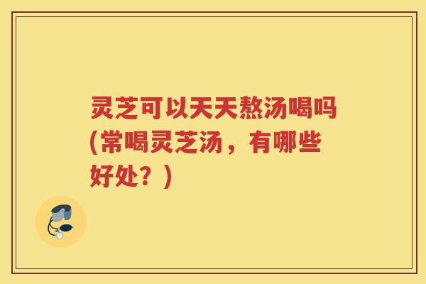 灵芝可以天天熬汤喝吗(常喝灵芝汤,有哪些好处?) 灵芝可以天天熬汤喝吗(常喝灵芝汤,有哪些好处?)