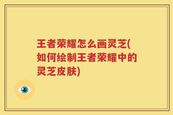 王者荣耀怎么画灵芝(如何绘制王者荣耀中的灵芝)
