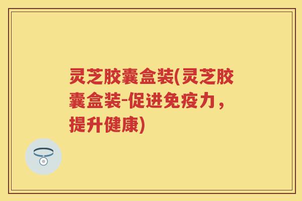 灵芝胶囊盒装(灵芝胶囊盒装-促进免疫力,提升健康) 灵芝胶囊盒装(灵芝胶囊盒装-促进免疫力,提升健康)