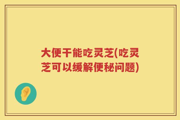 大便干能吃灵芝(吃灵芝可以缓解问题)