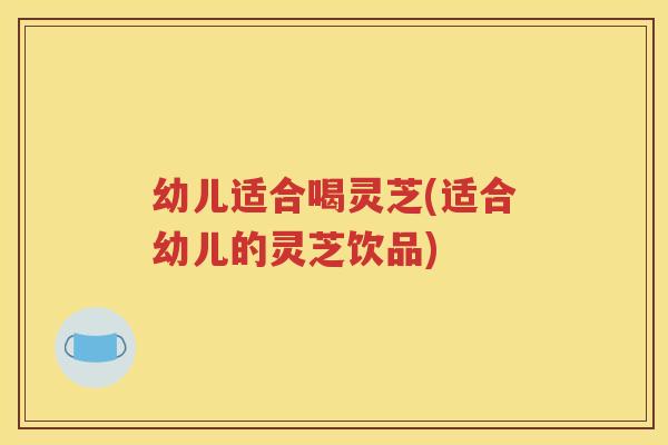 幼儿适合喝灵芝(适合幼儿的灵芝饮品)