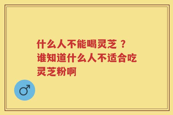 什么人不能喝灵芝 ?谁知道什么人不适合吃灵芝粉啊 什么人不能喝灵芝 ?谁知道什么人不适合吃灵芝粉啊