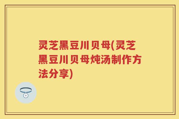 灵芝黑豆川贝母(灵芝黑豆川贝母炖汤制作方法分享)