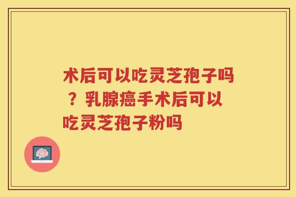 术后可以吃灵芝孢子吗 ?乳腺手术后可以吃灵芝孢子粉吗 术后可以吃灵芝孢子吗 ?乳腺手术后可以吃灵芝孢子粉吗