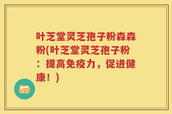 叶芝堂灵芝孢子粉森森粉(叶芝堂灵芝孢子粉：提高免疫力，促进健康！)