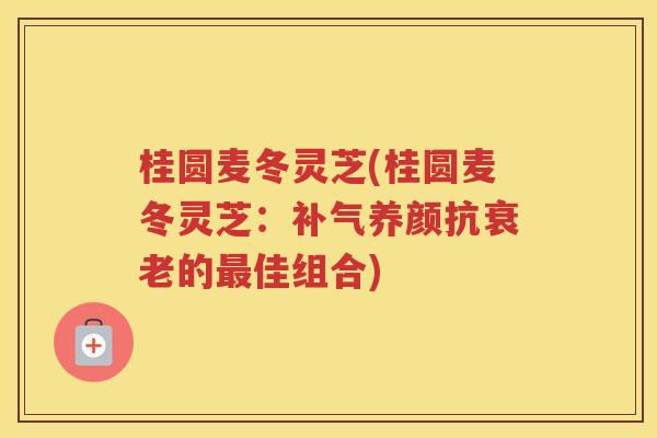 桂圆麦冬灵芝(桂圆麦冬灵芝:养颜抗的佳组合) 桂圆麦冬灵芝(桂圆麦冬灵芝:养颜抗的佳组合)