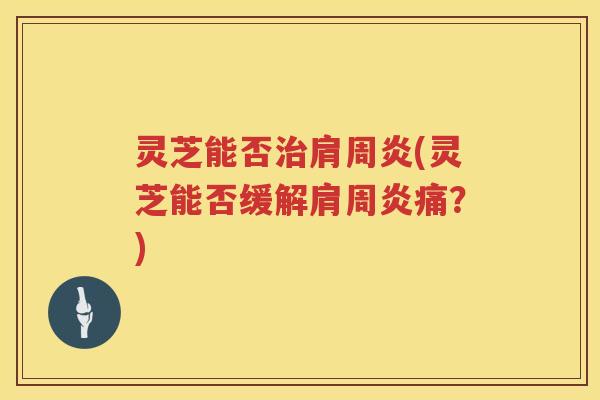 灵芝能否肩周炎(灵芝能否缓解肩周炎痛?) 灵芝能否肩周炎(灵芝能否缓解肩周炎痛?)