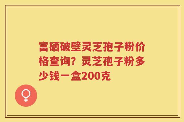 富硒破壁灵芝孢子粉价格查询？灵芝孢子粉多少钱一盒200克