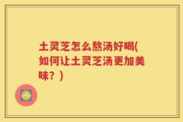 土灵芝怎么熬汤好喝(如何让土灵芝汤更加美味?) 土灵芝怎么熬汤好喝(如何让土灵芝汤更加美味?)