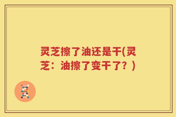 灵芝擦了油还是干(灵芝:油擦了变干了?) 灵芝擦了油还是干(灵芝:油擦了变干了?)