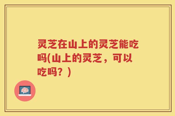灵芝在山上的灵芝能吃吗(山上的灵芝，可以吃吗？)