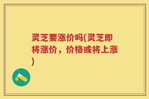 灵芝要涨价吗(灵芝即将涨价，价格或将上涨)
