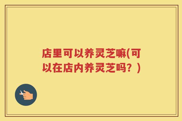 店里可以养灵芝嘛(可以在店内养灵芝吗?) 店里可以养灵芝嘛(可以在店内养灵芝吗?)