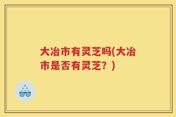 大冶市有灵芝吗(大冶市是否有灵芝？)