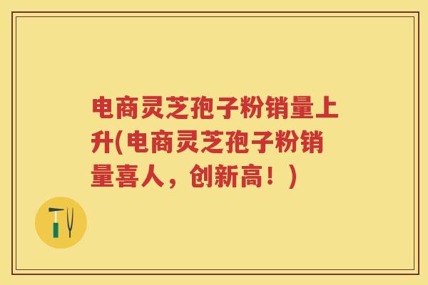 电商灵芝孢子粉销量上升(电商灵芝孢子粉销量喜人,创新高!) 电商灵芝孢子粉销量上升(电商灵芝孢子粉销量喜人,创新高!)